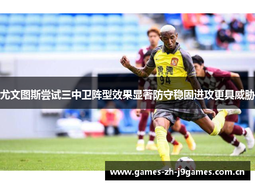 尤文图斯尝试三中卫阵型效果显著防守稳固进攻更具威胁 尤文图斯尝试三中卫阵型效果显著防守稳固进攻更具威胁
