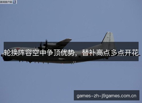 轮换阵容空中争顶优势,替补高点多点开花 轮换阵容空中争顶优势,替补高点多点开花